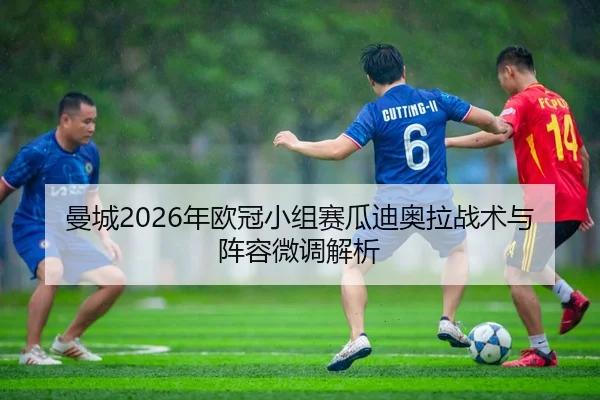 曼城2026年欧冠小组赛瓜迪奥拉战术与阵容微调解析